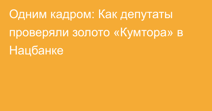 Одним кадром: Как депутаты проверяли золото «Кумтора» в Нацбанке