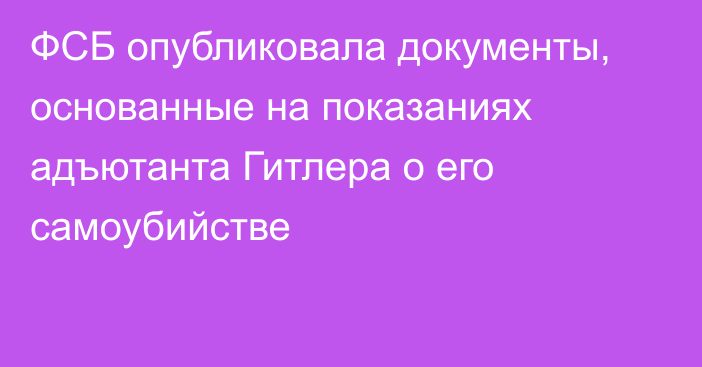 ФСБ опубликовала документы, основанные на показаниях адъютанта Гитлера о его самоубийстве