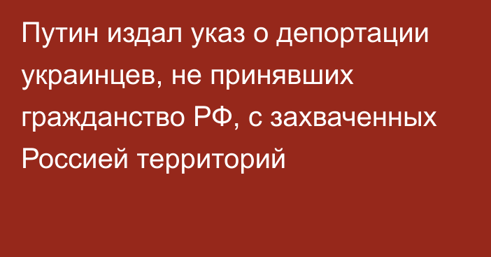 Путин издал указ о депортации украинцев, не принявших гражданство РФ, с захваченных Россией территорий