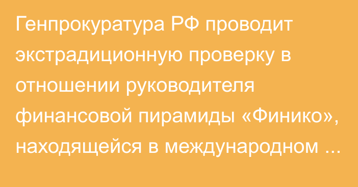 Генпрокуратура РФ проводит экстрадиционную проверку в отношении руководителя финансовой пирамиды «Финико», находящейся в международном розыске