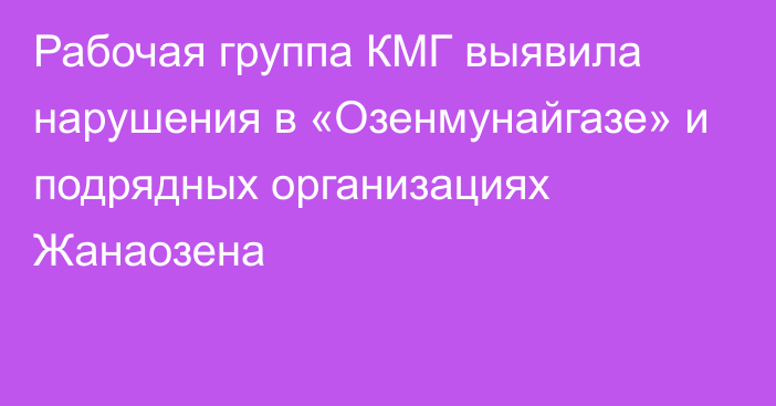 Рабочая группа КМГ выявила нарушения в «Озенмунайгазе» и подрядных организациях Жанаозена