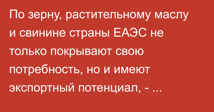 По зерну, растительному маслу и свинине страны ЕАЭС не только покрывают свою потребность, но и имеют экспортный потенциал, - министр ЕЭК