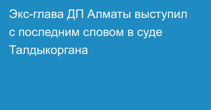 Экс-глава ДП Алматы выступил с последним словом в суде Талдыкоргана