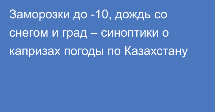 Заморозки до -10, дождь со снегом и град – синоптики о капризах погоды по Казахстану