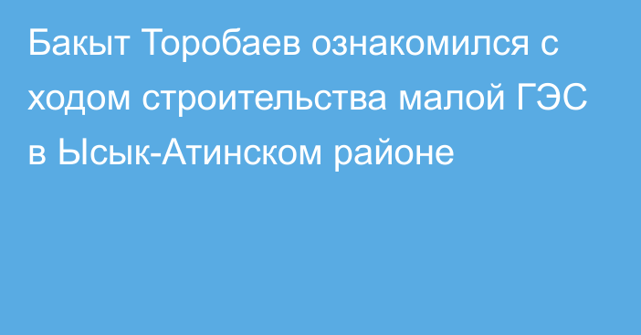 Бакыт Торобаев ознакомился с ходом строительства малой ГЭС в Ысык-Атинском районе