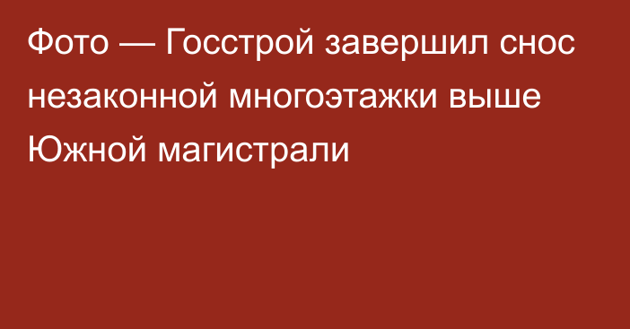 Фото — Госстрой завершил снос незаконной многоэтажки выше Южной магистрали