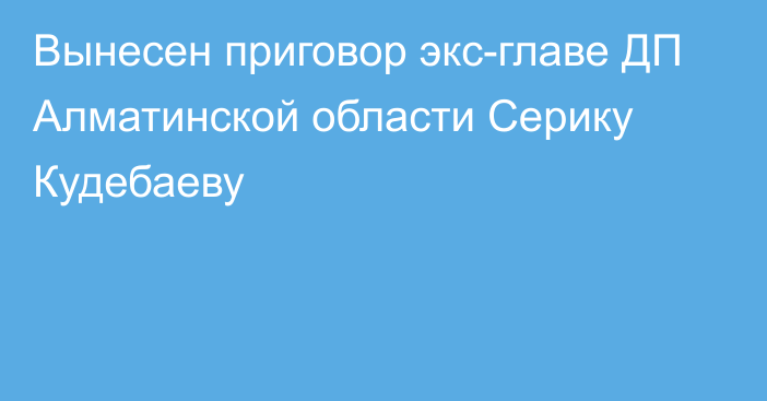 Вынесен приговор экс-главе ДП Алматинской области Серику Кудебаеву