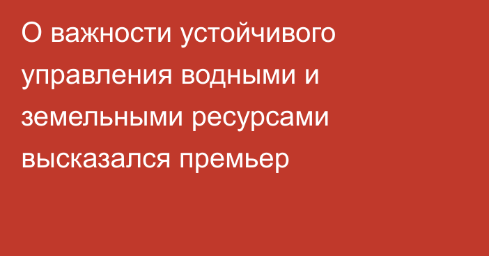 О важности устойчивого управления водными и земельными ресурсами высказался премьер