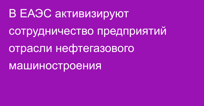 В ЕАЭС активизируют сотрудничество предприятий отрасли нефтегазового машиностроения