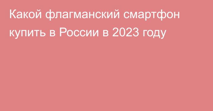 Какой флагманский смартфон купить в России в 2023 году