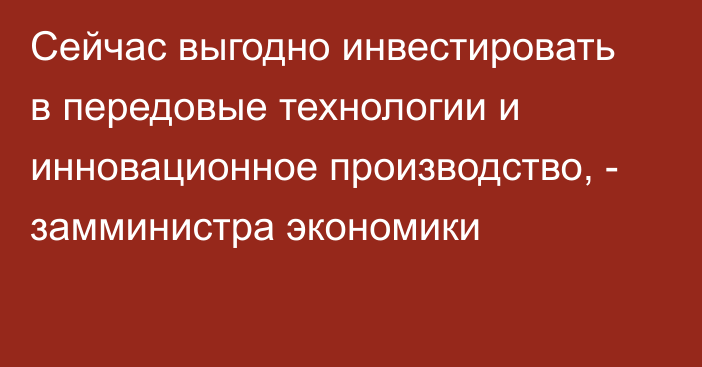 Сейчас выгодно инвестировать в передовые технологии и инновационное производство, - замминистра экономики