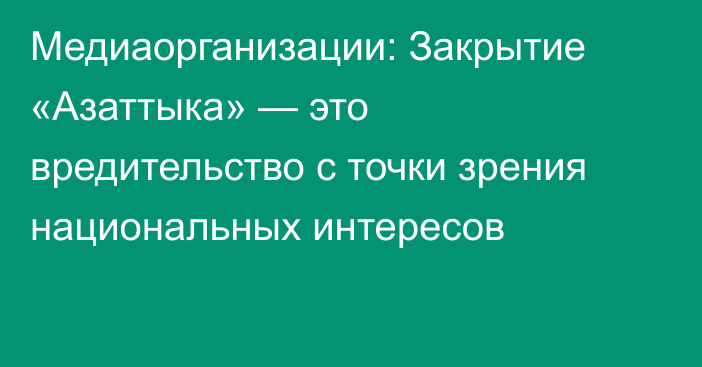 Медиаорганизации: Закрытие «Азаттыка» — это вредительство с точки зрения национальных интересов