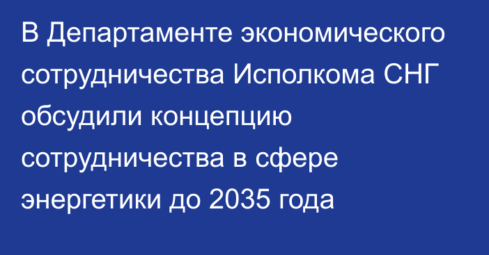 В Департаменте экономического сотрудничества Исполкома СНГ обсудили концепцию сотрудничества в сфере энергетики до 2035 года