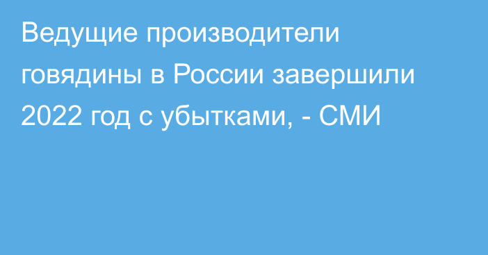 Ведущие производители говядины в России завершили 2022 год с убытками, - СМИ