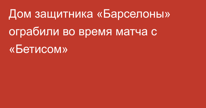 Дом защитника «Барселоны» ограбили во время матча с «Бетисом»