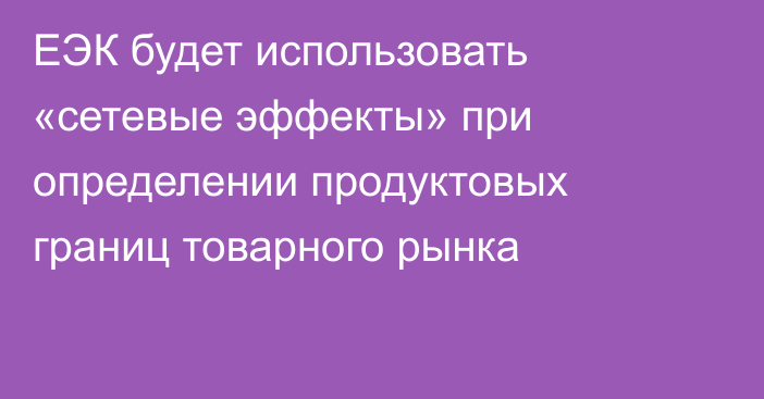 ЕЭК будет использовать «сетевые эффекты» при определении продуктовых границ товарного рынка