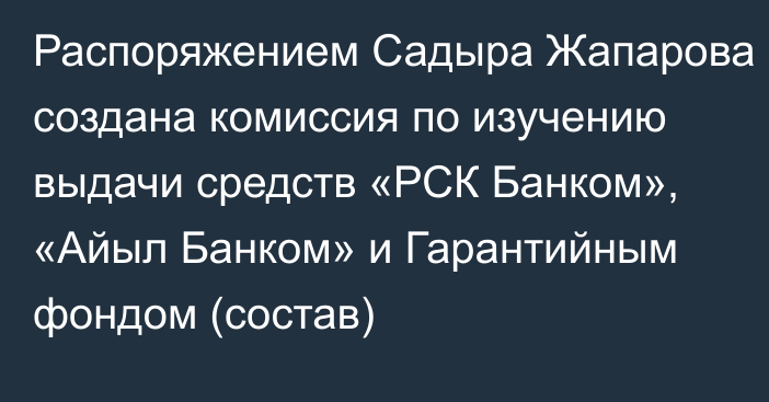 Распоряжением Садыра Жапарова создана комиссия по изучению выдачи средств «РСК Банком», «Айыл Банком» и Гарантийным фондом (состав)