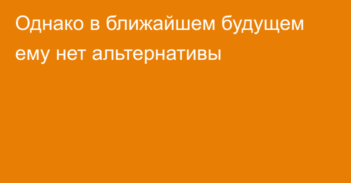 Однако в ближайшем будущем ему нет альтернативы