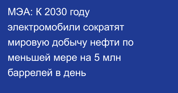 МЭА: К 2030 году электромобили сократят мировую добычу нефти по меньшей мере на 5 млн баррелей в день