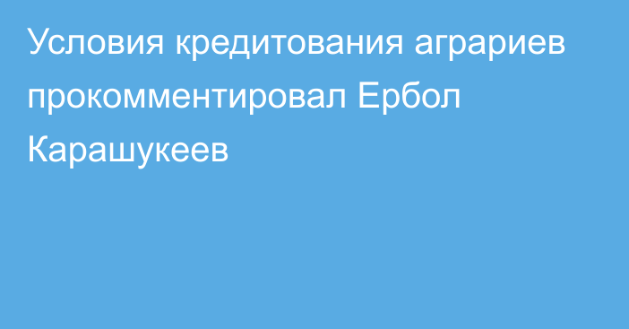 Условия кредитования аграриев прокомментировал Ербол Карашукеев