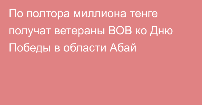 По полтора миллиона тенге получат ветераны ВОВ ко Дню Победы в области Абай