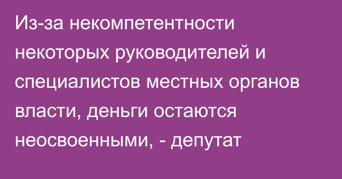 Из-за некомпетентности некоторых руководителей и специалистов местных органов власти, деньги остаются неосвоенными, - депутат