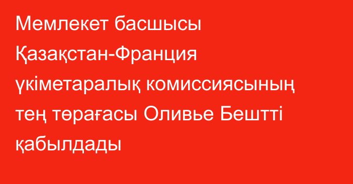 Мемлекет басшысы Қазақстан-Франция үкіметаралық комиссиясының тең төрағасы Оливье Бештті қабылдады