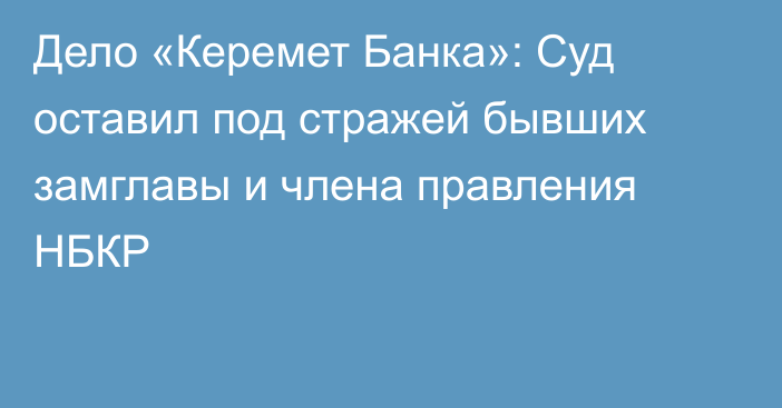 Дело «Керемет Банка»: Суд оставил под стражей бывших замглавы и члена правления НБКР