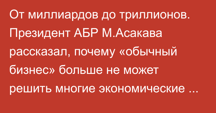 От миллиардов до триллионов. Президент АБР М.Асакава рассказал, почему «обычный бизнес» больше не может решить многие экономические проблемы