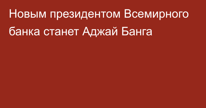 Новым президентом Всемирного банка станет Аджай Банга