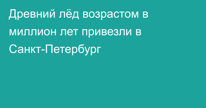 Древний лёд возрастом в миллион лет привезли в Санкт-Петербург