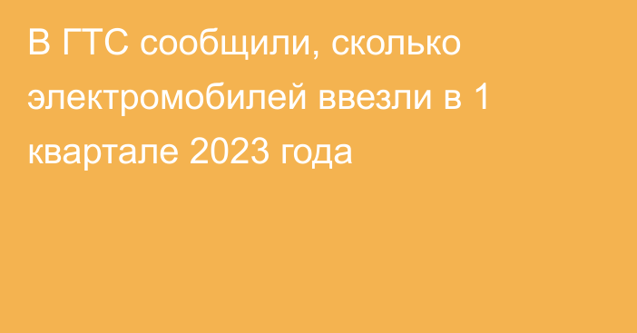 В ГТС сообщили, сколько электромобилей ввезли в 1 квартале 2023 года