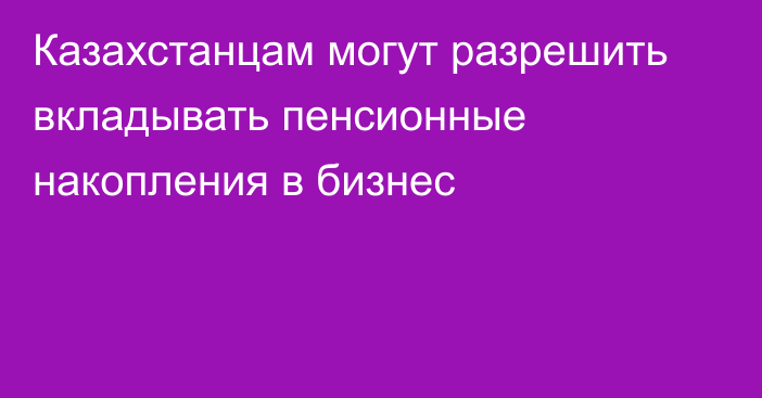 Казахстанцам могут разрешить вкладывать пенсионные накопления в бизнес