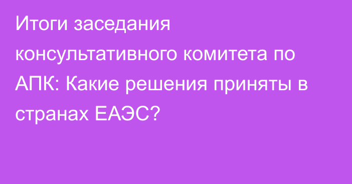 Итоги заседания консультативного комитета по АПК: Какие решения приняты в странах ЕАЭС?