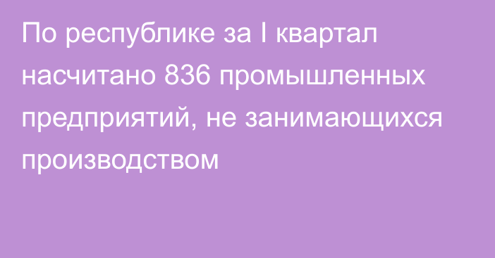 По республике за I квартал насчитано 836 промышленных предприятий, не занимающихся производством