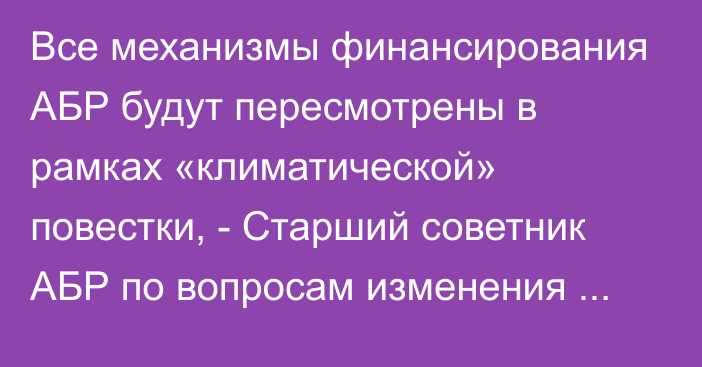 Все механизмы финансирования АБР будут пересмотрены в рамках «климатической» повестки, -  Старший советник АБР по вопросам изменения климата