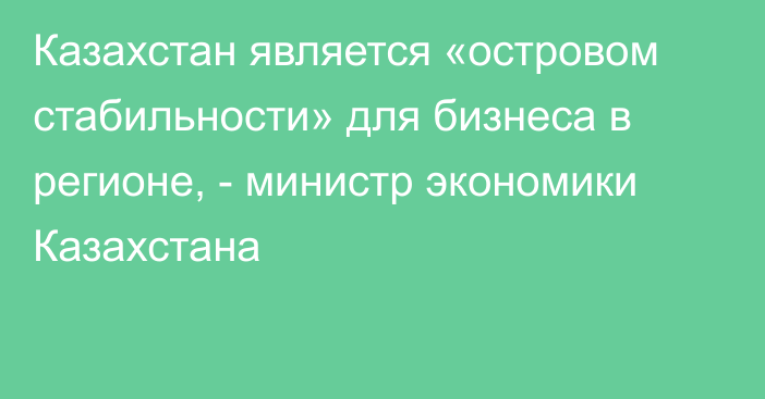 Казахстан является «островом стабильности» для бизнеса в регионе, - министр экономики Казахстана