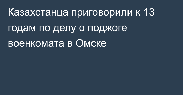 Казахстанца приговорили к 13 годам по делу о поджоге военкомата в Омске