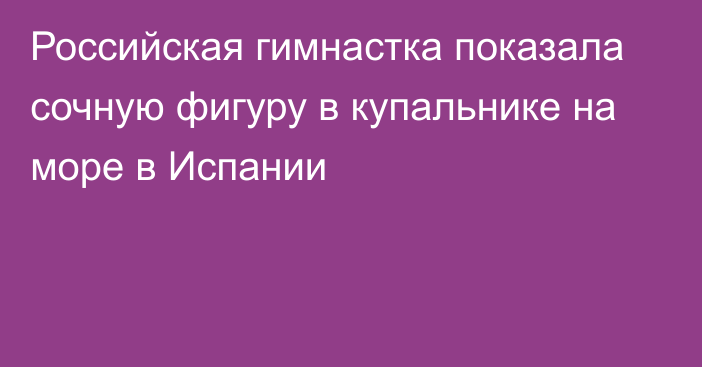 Российская гимнастка показала сочную фигуру в купальнике на море в Испании