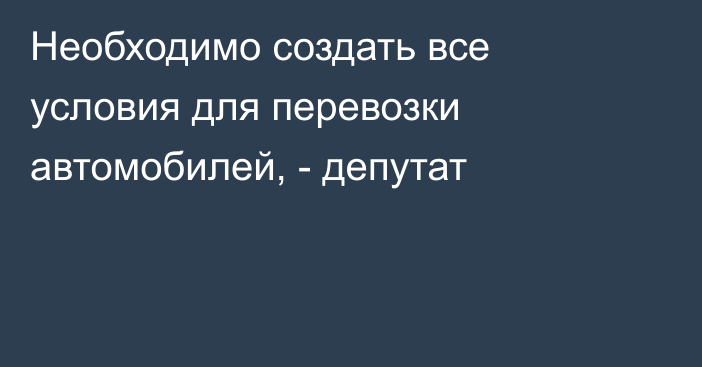 Необходимо создать все условия для перевозки автомобилей, - депутат