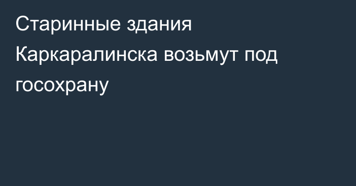 Старинные здания Каркаралинска возьмут под госохрану