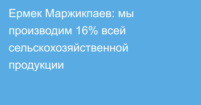 Ермек Маржикпаев: мы производим 16% всей сельскохозяйственной продукции