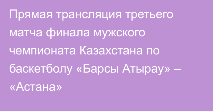 Прямая трансляция третьего матча финала мужского чемпионата Казахстана по баскетболу «Барсы Атырау» – «Астана»