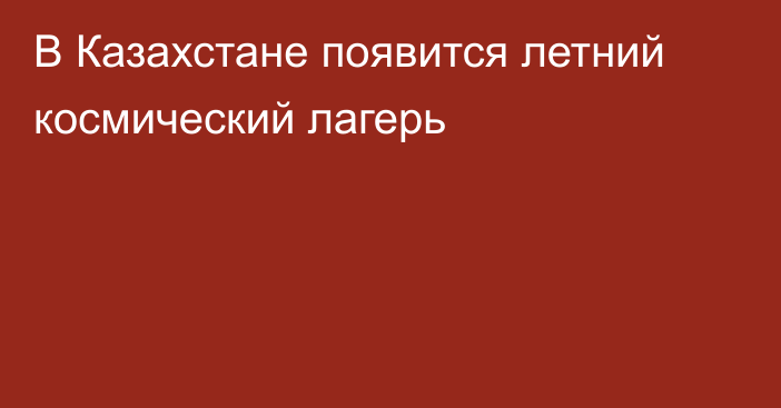 В Казахстане появится летний космический лагерь