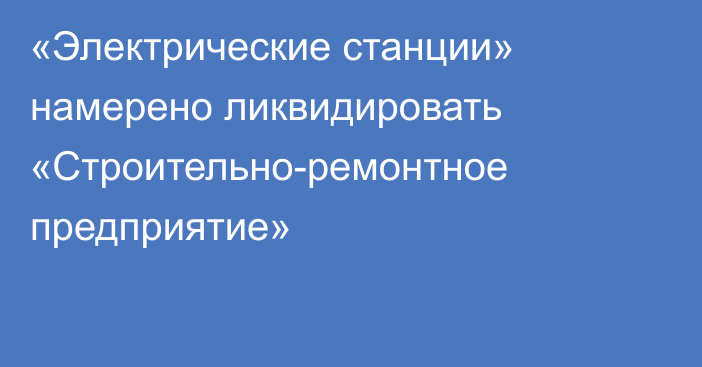 «Электрические станции» намерено ликвидировать «Строительно-ремонтное предприятие»