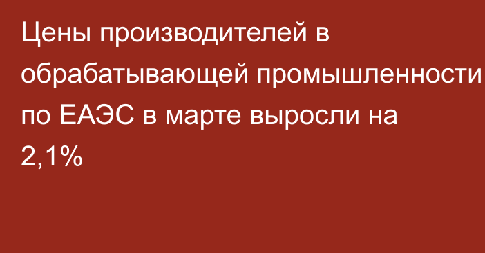 Цены производителей в обрабатывающей промышленности по ЕАЭС в марте выросли на 2,1%