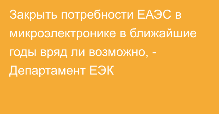 Закрыть потребности ЕАЭС в микроэлектронике в ближайшие годы вряд ли возможно, - Департамент ЕЭК