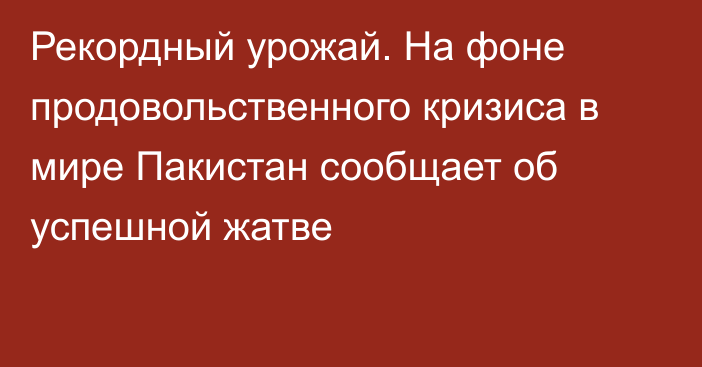 Рекордный урожай. На фоне продовольственного кризиса в мире  Пакистан сообщает об успешной жатве