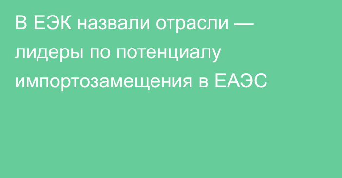 В ЕЭК назвали отрасли — лидеры по потенциалу импортозамещения в ЕАЭС