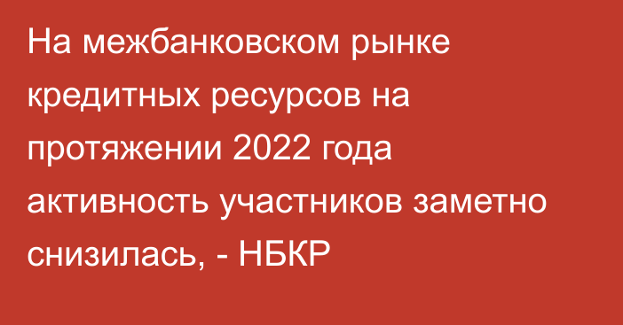 На межбанковском рынке кредитных ресурсов на протяжении 2022 года активность участников заметно снизилась, - НБКР